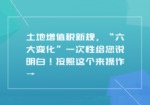 土地增值税新规，“六大变化”一次性给您说明白！按照这个来操作→